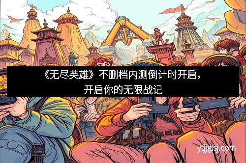 《无尽英雄》不删档内测倒计时开启，开启你的无限战记